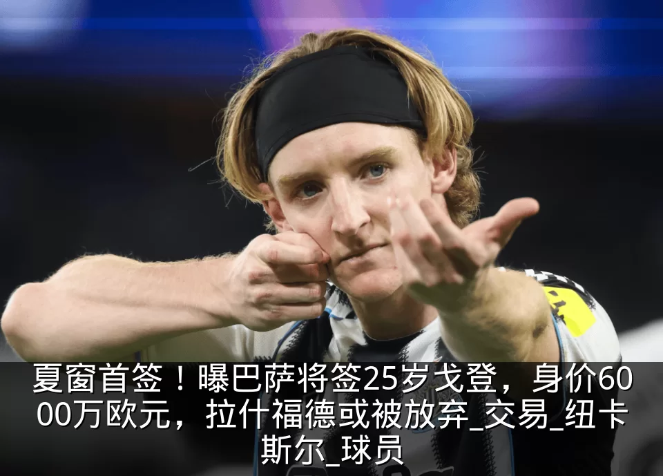 夏窗首签！曝巴萨将签25岁戈登，身价6000万欧元，拉什福德或被放弃_交易_纽卡斯尔_球员