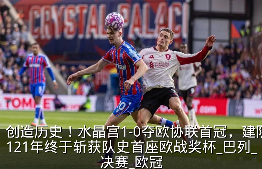 创造历史！水晶宫1-0夺欧协联首冠，建队121年终于斩获队史首座欧战奖杯_巴列_决赛_欧冠